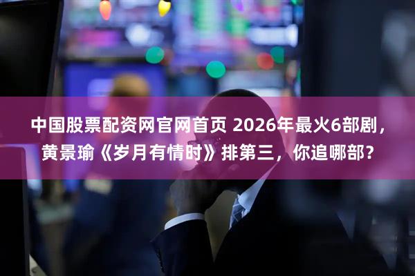中国股票配资网官网首页 2026年最火6部剧，黄景瑜《岁月有情时》排第三，你追哪部？