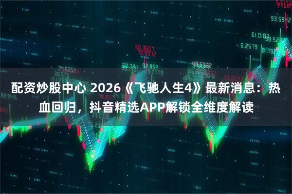 配资炒股中心 2026《飞驰人生4》最新消息：热血回归，抖音精选APP解锁全维度解读