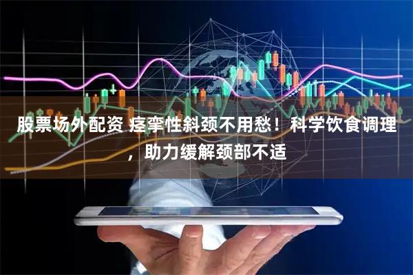 股票场外配资 痉挛性斜颈不用愁！科学饮食调理，助力缓解颈部不适