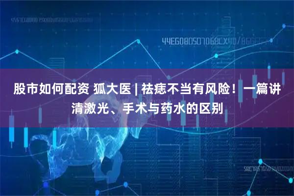 股市如何配资 狐大医 | 祛痣不当有风险！一篇讲清激光、手术与药水的区别