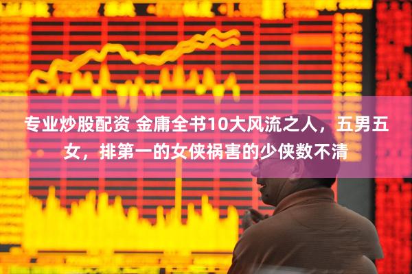 专业炒股配资 金庸全书10大风流之人，五男五女，排第一的女侠祸害的少侠数不清