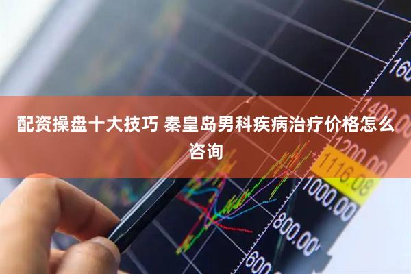 配资操盘十大技巧 秦皇岛男科疾病治疗价格怎么咨询