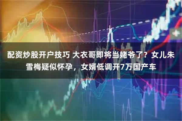 配资炒股开户技巧 大衣哥即将当姥爷了？女儿朱雪梅疑似怀孕，女婿低调开7万国产车