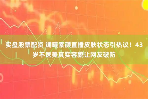 实盘股票配资 斓曦素颜直播皮肤状态引热议！43岁不医美真实容貌让网友破防
