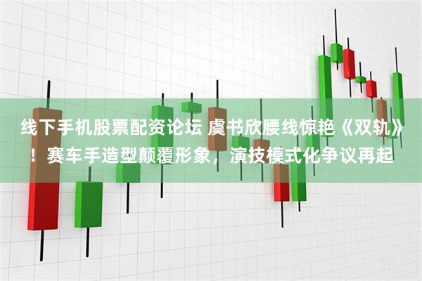 线下手机股票配资论坛 虞书欣腰线惊艳《双轨》！赛车手造型颠覆形象，演技模式化争议再起