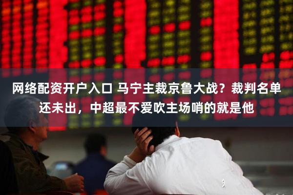 网络配资开户入口 马宁主裁京鲁大战？裁判名单还未出，中超最不爱吹主场哨的就是他