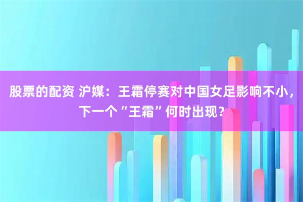 股票的配资 沪媒：王霜停赛对中国女足影响不小，下一个“王霜”何时出现？