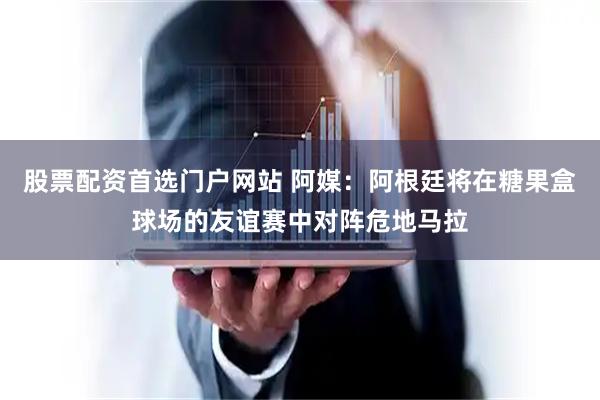 股票配资首选门户网站 阿媒：阿根廷将在糖果盒球场的友谊赛中对阵危地马拉
