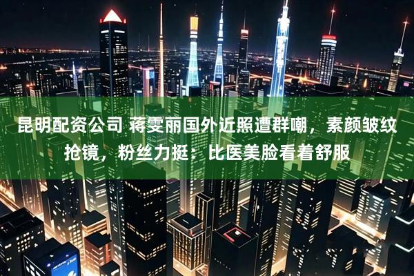 昆明配资公司 蒋雯丽国外近照遭群嘲，素颜皱纹抢镜，粉丝力挺：比医美脸看着舒服