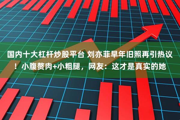 国内十大杠杆炒股平台 刘亦菲早年旧照再引热议！小腹赘肉+小粗腿，网友：这才是真实的她
