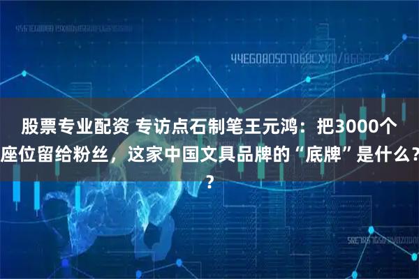 股票专业配资 专访点石制笔王元鸿：把3000个座位留给粉丝，这家中国文具品牌的“底牌”是什么？