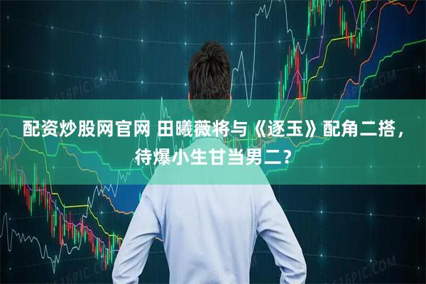 配资炒股网官网 田曦薇将与《逐玉》配角二搭，待爆小生甘当男二？