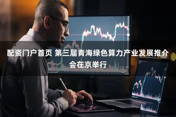 配资门户首页 第三届青海绿色算力产业发展推介会在京举行