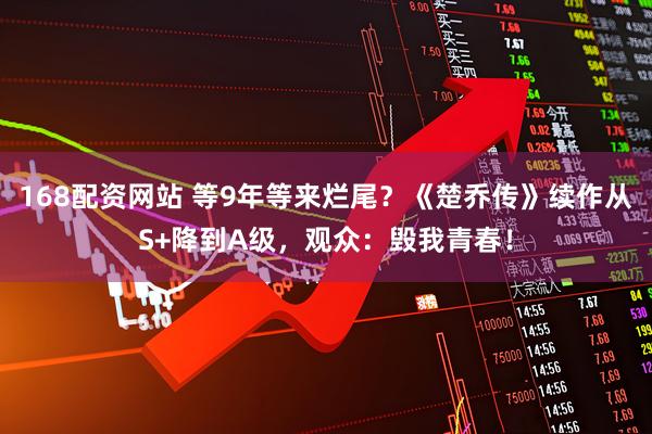 168配资网站 等9年等来烂尾？《楚乔传》续作从S+降到A级，观众：毁我青春！