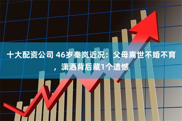 十大配资公司 46岁秦岚近况：父母离世不婚不育，潇洒背后藏1个遗憾