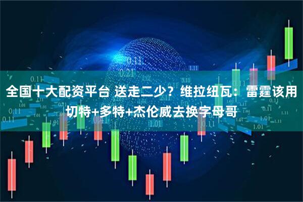 全国十大配资平台 送走二少？维拉纽瓦：雷霆该用切特+多特+杰伦威去换字母哥
