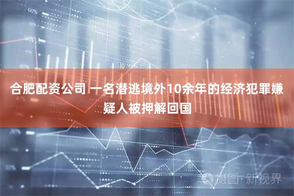 合肥配资公司 一名潜逃境外10余年的经济犯罪嫌疑人被押解回国